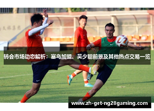转会市场动态解析：塞鸟加盟、吴少聪前景及其他热点交易一览