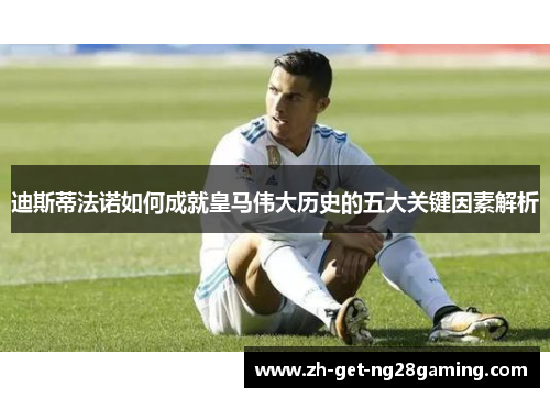 迪斯蒂法诺如何成就皇马伟大历史的五大关键因素解析