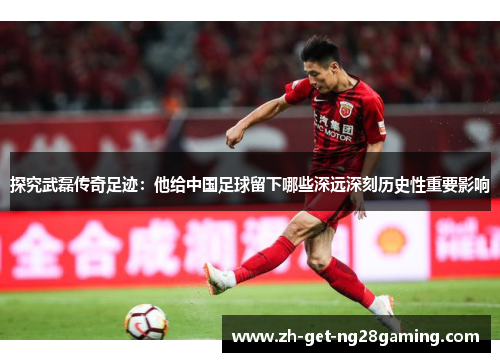探究武磊传奇足迹：他给中国足球留下哪些深远深刻历史性重要影响