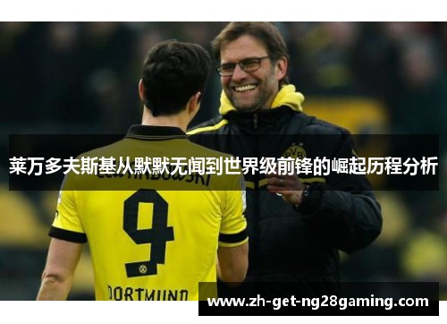 莱万多夫斯基从默默无闻到世界级前锋的崛起历程分析 莱万多夫斯基从默默无闻到世界级前锋的崛起历程分析