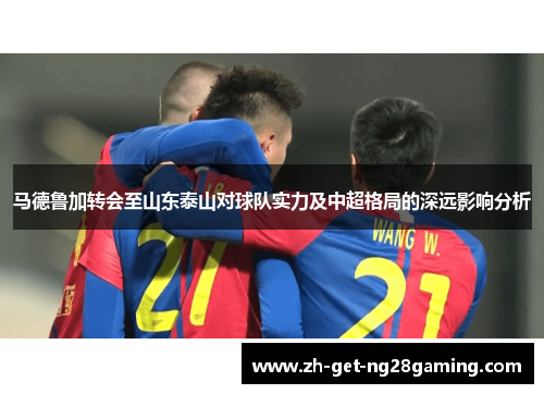 马德鲁加转会至山东泰山对球队实力及中超格局的深远影响分析 马德鲁加转会至山东泰山对球队实力及中超格局的深远影响分析