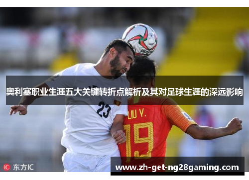 奥利塞职业生涯五大关键转折点解析及其对足球生涯的深远影响