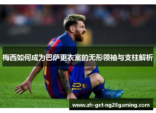 梅西如何成为巴萨更衣室的无形领袖与支柱解析