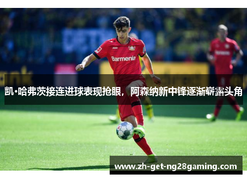 凯·哈弗茨接连进球表现抢眼,阿森纳新中锋逐渐崭露头角 凯·哈弗茨接连进球表现抢眼,阿森纳新中锋逐渐崭露头角