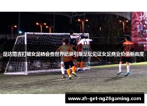 昆达南吉打破女足转会费世界纪录引爆足坛见证女足商业价值新高度