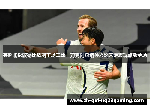 英超北伦敦德比热刺主场二比一力克阿森纳孙兴慜关键表现点燃全场