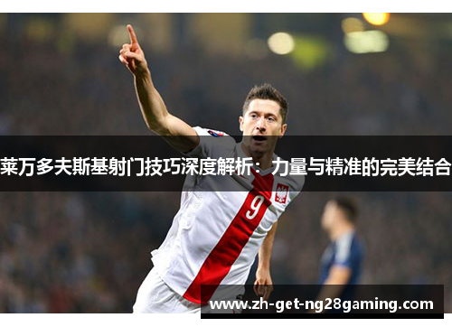 莱万多夫斯基射门技巧深度解析：力量与精准的完美结合