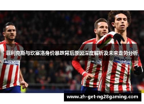 菲利克斯与坎塞洛身价暴跌背后原因深度解析及未来走势分析