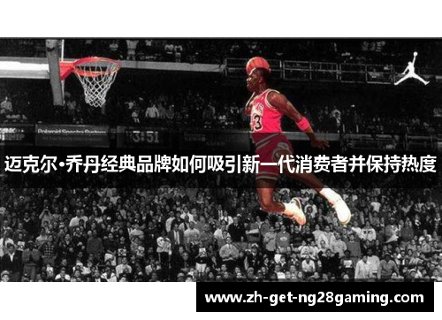迈克尔·乔丹经典品牌如何吸引新一代消费者并保持热度 迈克尔·乔丹经典品牌如何吸引新一代消费者并保持热度