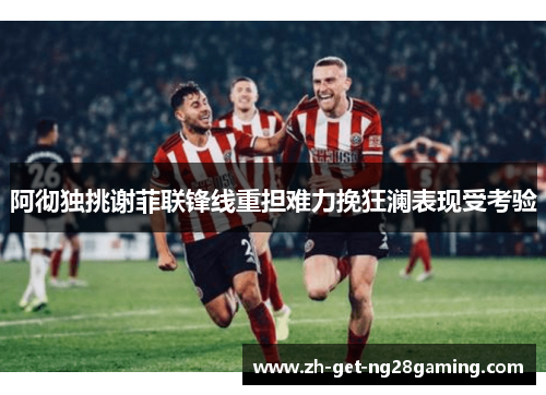 阿彻独挑谢菲联锋线重担难力挽狂澜表现受考验 阿彻独挑谢菲联锋线重担难力挽狂澜表现受考验