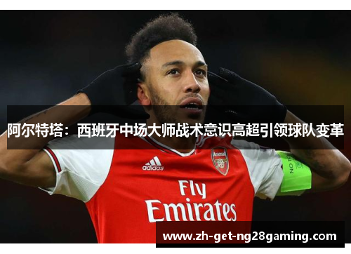 阿尔特塔:西班牙中场大师战术意识高超引领球队变革 阿尔特塔:西班牙中场大师战术意识高超引领球队变革