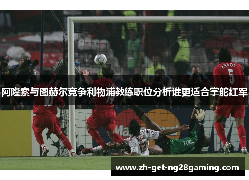 阿隆索与图赫尔竞争利物浦教练职位分析谁更适合掌舵红军