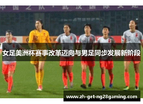 女足美洲杯赛事改革迈向与男足同步发展新阶段